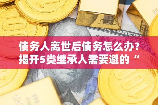 济南债务人离世后债务怎么办？揭开5类继承人需要避的“坑”